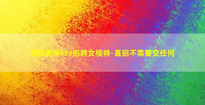 成都豪华ktv招聘女模特-直招不需要交任何